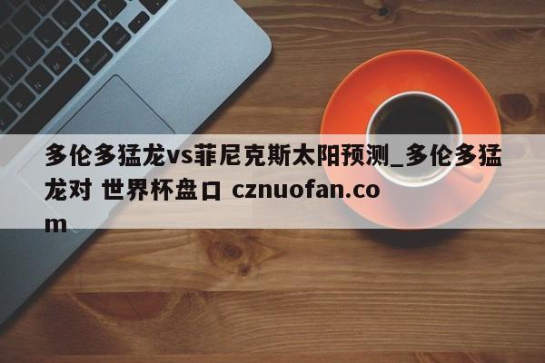 多伦多猛龙vs菲尼克斯太阳预测_多伦多猛龙对 世界杯盘口 cznuofan.com