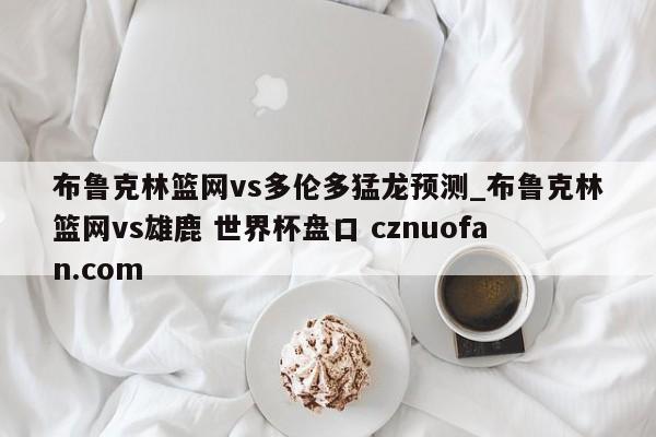 布鲁克林篮网vs多伦多猛龙预测_布鲁克林篮网vs雄鹿 世界杯盘口 cznuofan.com