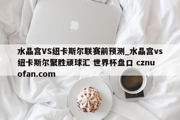 水晶宫VS纽卡斯尔联赛前预测_水晶宫vs纽卡斯尔聚胜顽球汇 世界杯盘口 cznuofan.com