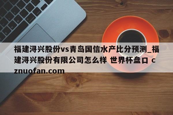 福建浔兴股份vs青岛国信水产比分预测_福建浔兴股份有限公司怎么样 世界杯盘口 cznuofan.com