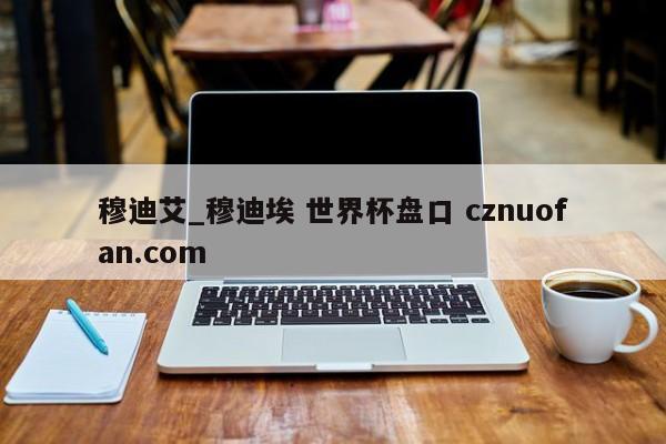 穆迪艾_穆迪埃 世界杯盘口 cznuofan.com
