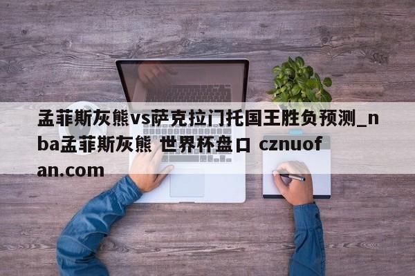 孟菲斯灰熊vs萨克拉门托国王胜负预测_nba孟菲斯灰熊 世界杯盘口 cznuofan.com