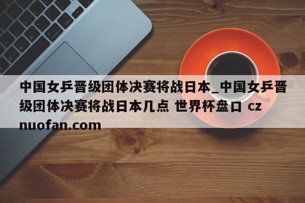 中国女乒晋级团体决赛将战日本_中国女乒晋级团体决赛将战日本几点 世界杯盘口 cznuofan.com