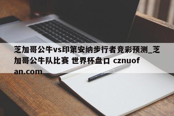 芝加哥公牛vs印第安纳步行者竞彩预测_芝加哥公牛队比赛 世界杯盘口 cznuofan.com