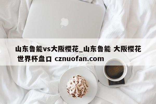 山东鲁能vs大阪樱花_山东鲁能 大阪樱花 世界杯盘口 cznuofan.com
