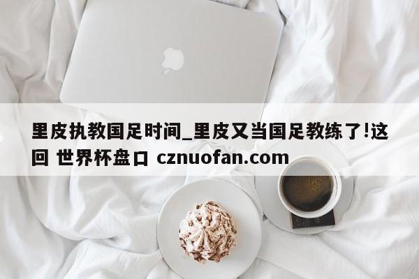 里皮执教国足时间_里皮又当国足教练了!这回 世界杯盘口 cznuofan.com