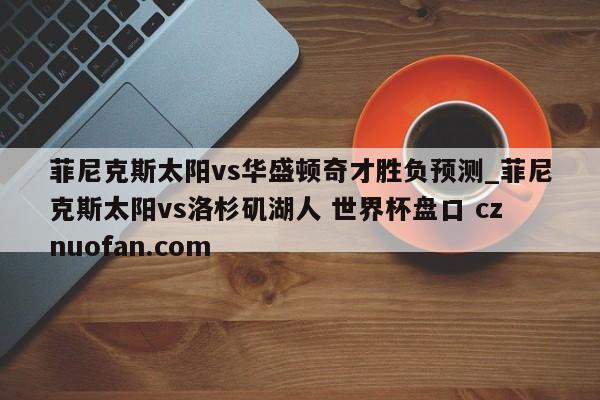 菲尼克斯太阳vs华盛顿奇才胜负预测_菲尼克斯太阳vs洛杉矶湖人 世界杯盘口 cznuofan.com
