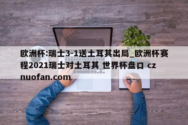 欧洲杯:瑞士3-1送土耳其出局_欧洲杯赛程2021瑞士对土耳其 世界杯盘口 cznuofan.com
