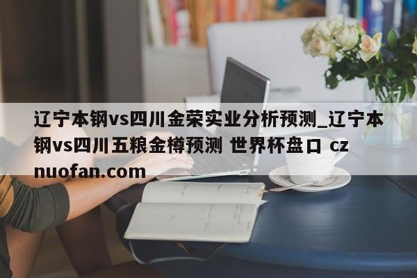 辽宁本钢vs四川金荣实业分析预测_辽宁本钢vs四川五粮金樽预测 世界杯盘口 cznuofan.com