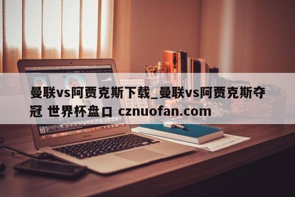 曼联vs阿贾克斯下载_曼联vs阿贾克斯夺冠 世界杯盘口 cznuofan.com