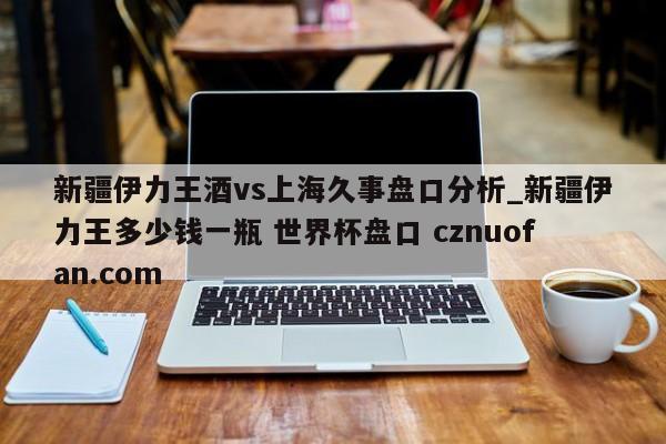 新疆伊力王酒vs上海久事盘口分析_新疆伊力王多少钱一瓶 世界杯盘口 cznuofan.com