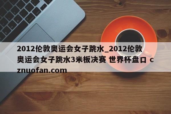 2012伦敦奥运会女子跳水_2012伦敦奥运会女子跳水3米板决赛 世界杯盘口 cznuofan.com