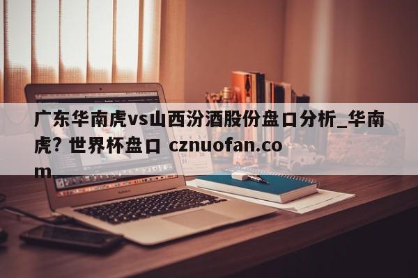 广东华南虎vs山西汾酒股份盘口分析_华南虎? 世界杯盘口 cznuofan.com