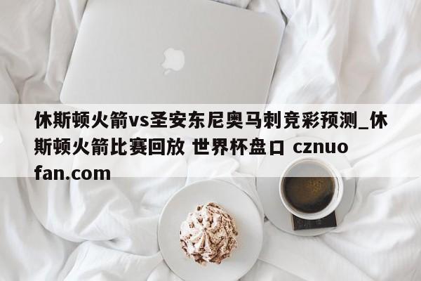 休斯顿火箭vs圣安东尼奥马刺竞彩预测_休斯顿火箭比赛回放 世界杯盘口 cznuofan.com