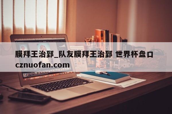 膜拜王治郅_队友膜拜王治郅 世界杯盘口 cznuofan.com