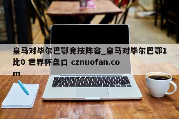 皇马对毕尔巴鄂竞技阵容_皇马对毕尔巴鄂1比0 世界杯盘口 cznuofan.com