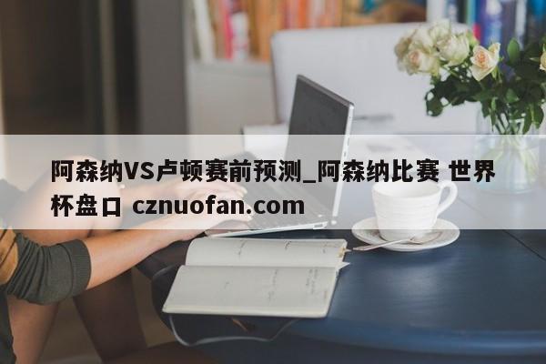 阿森纳VS卢顿赛前预测_阿森纳比赛 世界杯盘口 cznuofan.com