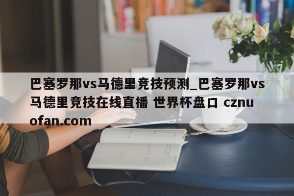 巴塞罗那vs马德里竞技预测_巴塞罗那vs马德里竞技在线直播 世界杯盘口 cznuofan.com