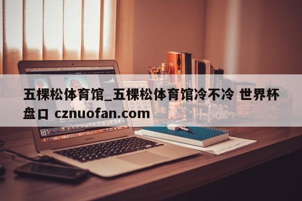 五棵松体育馆_五棵松体育馆冷不冷 世界杯盘口 cznuofan.com