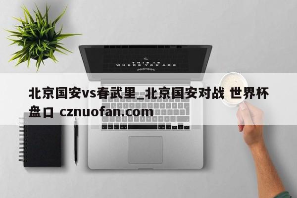 北京国安vs春武里_北京国安对战 世界杯盘口 cznuofan.com