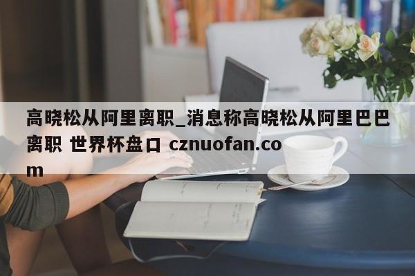 高晓松从阿里离职_消息称高晓松从阿里巴巴离职 世界杯盘口 cznuofan.com