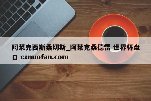 阿莱克西斯桑切斯_阿莱克桑德雷 世界杯盘口 cznuofan.com
